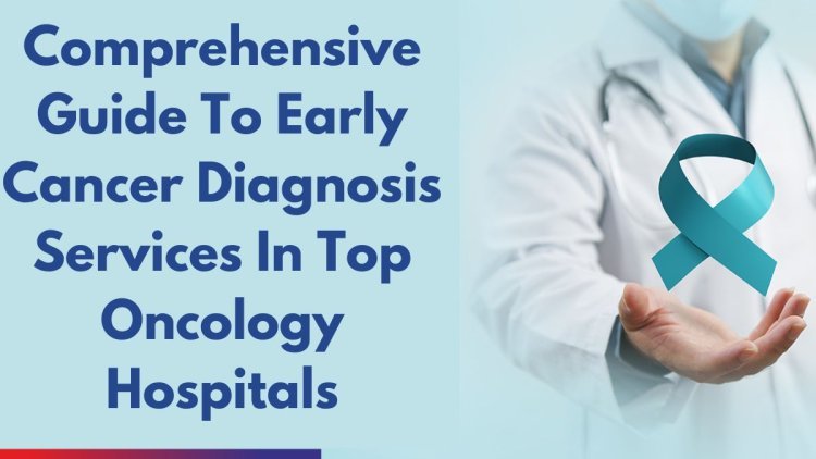 Comprehensive Guide To Early Cancer Diagnosis Services In Top Oncology Hospitals